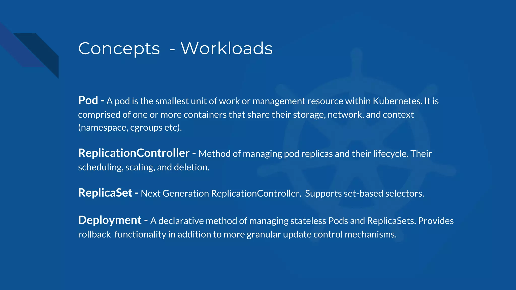 Concepts - Workloads
Pod - A pod is the smallest unit of work or management resource within Kubernetes. It is
comprised of one or more containers that share their storage, network, and context
(namespace, cgroups etc).
ReplicationController - Method of managing pod replicas and their lifecycle. Their
scheduling, scaling, and deletion.
ReplicaSet - Next Generation ReplicationController. Supports set-based selectors.
Deployment - A declarative method of managing stateless Pods and ReplicaSets. Provides
rollback functionality in addition to more granular update control mechanisms.
 