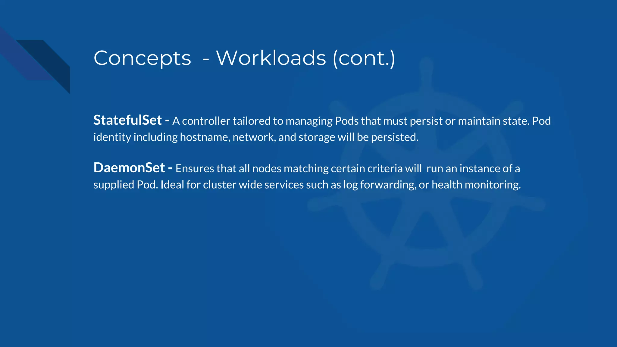 Concepts - Workloads (cont.)
StatefulSet - A controller tailored to managing Pods that must persist or maintain state. Pod
identity including hostname, network, and storage will be persisted.
DaemonSet - Ensures that all nodes matching certain criteria will run an instance of a
supplied Pod. Ideal for cluster wide services such as log forwarding, or health monitoring.
 