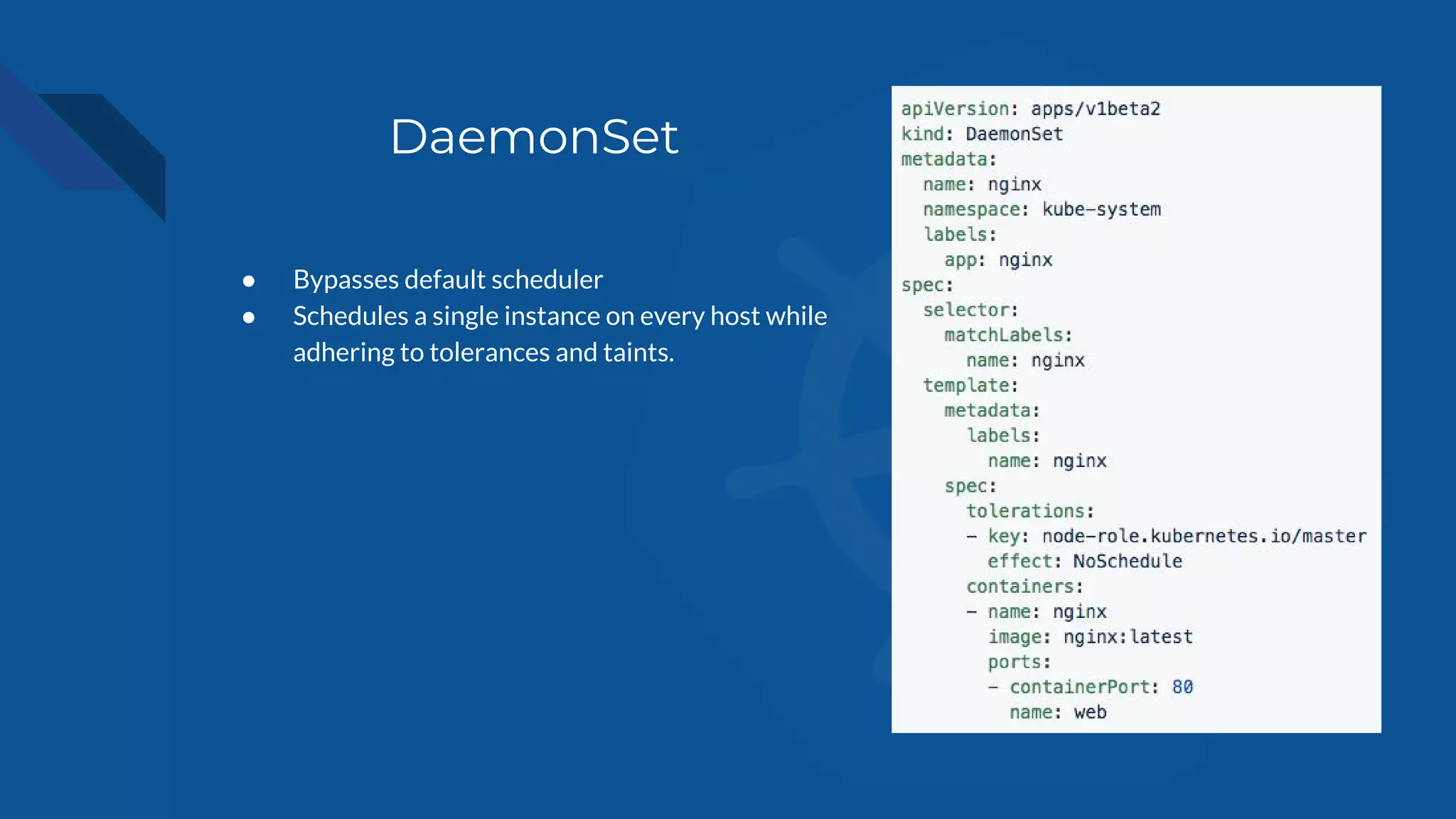 DaemonSet
● Bypasses default scheduler
● Schedules a single instance on every host while
adhering to tolerances and taints.
 