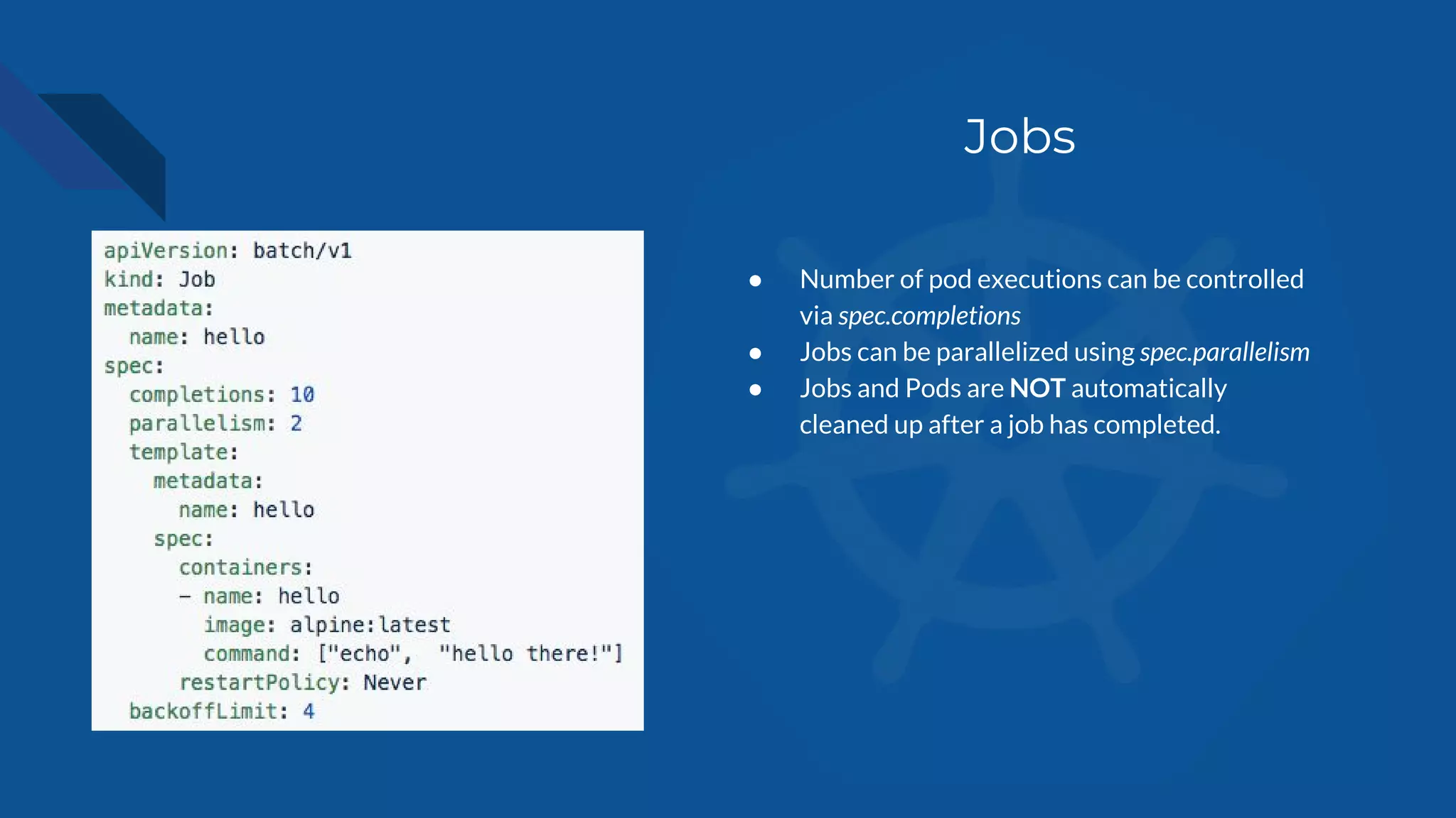Jobs
● Number of pod executions can be controlled
via spec.completions
● Jobs can be parallelized using spec.parallelism
● Jobs and Pods are NOT automatically
cleaned up after a job has completed.
 