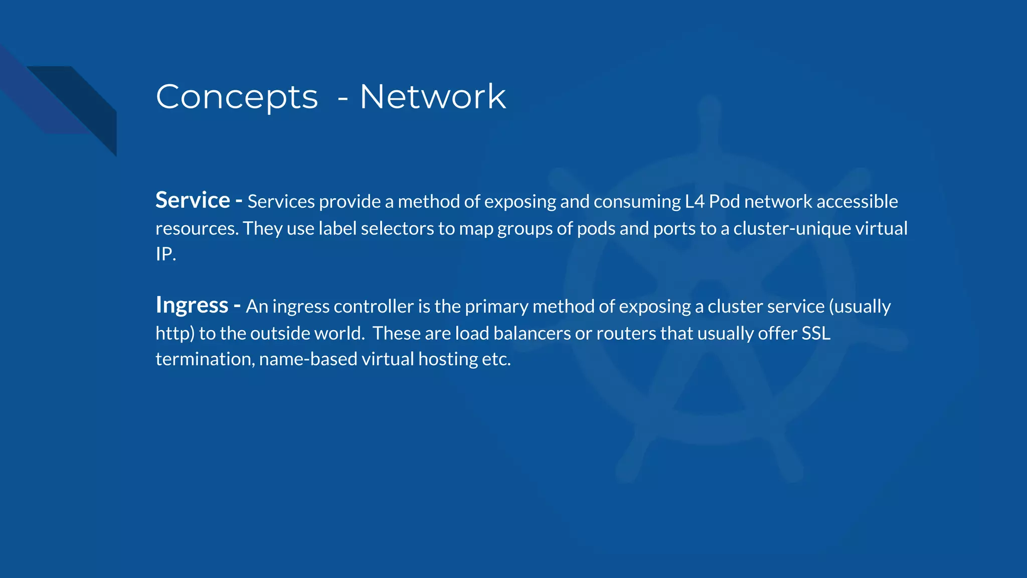 Concepts - Network
Service - Services provide a method of exposing and consuming L4 Pod network accessible
resources. They use label selectors to map groups of pods and ports to a cluster-unique virtual
IP.
Ingress - An ingress controller is the primary method of exposing a cluster service (usually
http) to the outside world. These are load balancers or routers that usually offer SSL
termination, name-based virtual hosting etc.
 