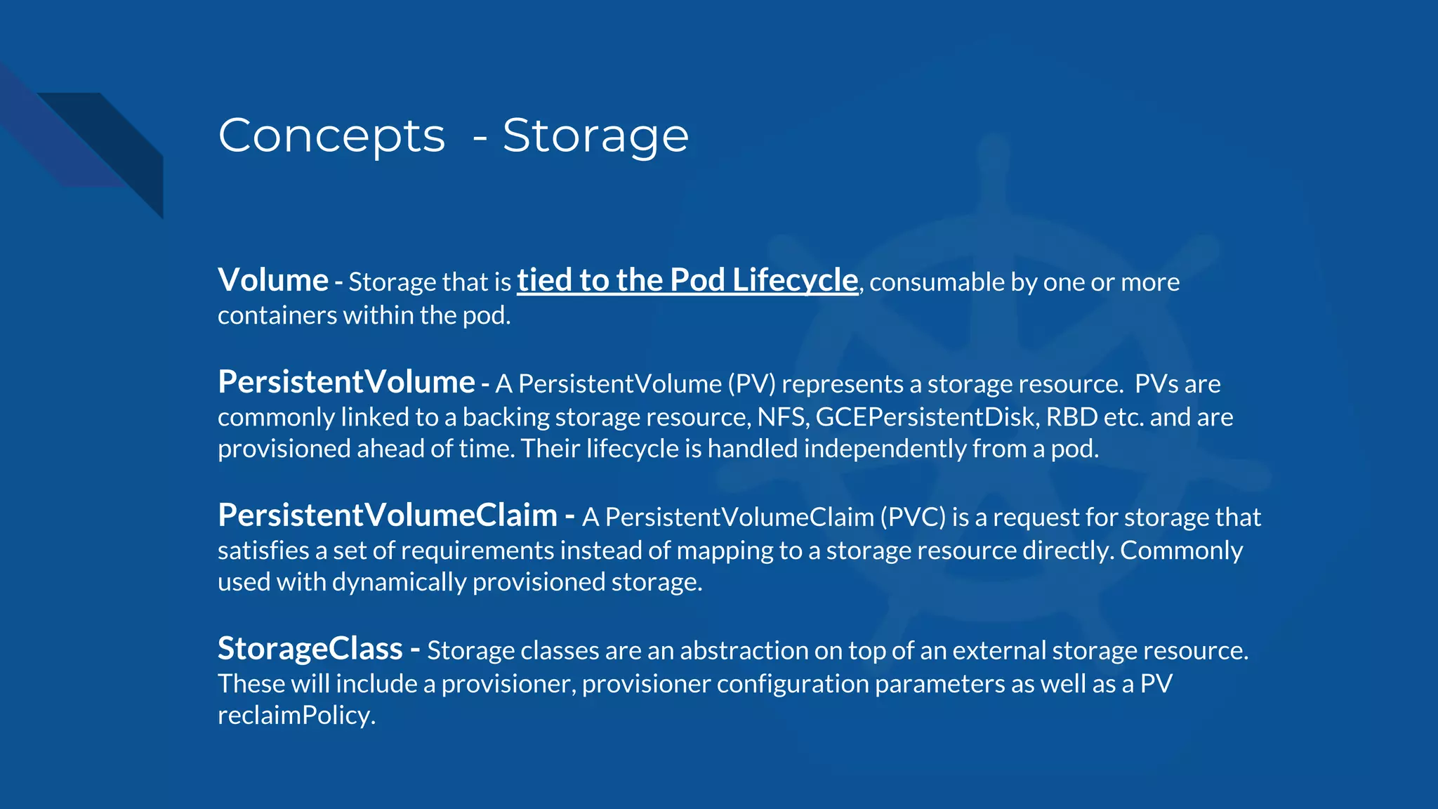 Concepts - Storage
Volume - Storage that is tied to the Pod Lifecycle, consumable by one or more
containers within the pod.
PersistentVolume - A PersistentVolume (PV) represents a storage resource. PVs are
commonly linked to a backing storage resource, NFS, GCEPersistentDisk, RBD etc. and are
provisioned ahead of time. Their lifecycle is handled independently from a pod.
PersistentVolumeClaim - A PersistentVolumeClaim (PVC) is a request for storage that
satisfies a set of requirements instead of mapping to a storage resource directly. Commonly
used with dynamically provisioned storage.
StorageClass - Storage classes are an abstraction on top of an external storage resource.
These will include a provisioner, provisioner configuration parameters as well as a PV
reclaimPolicy.
 