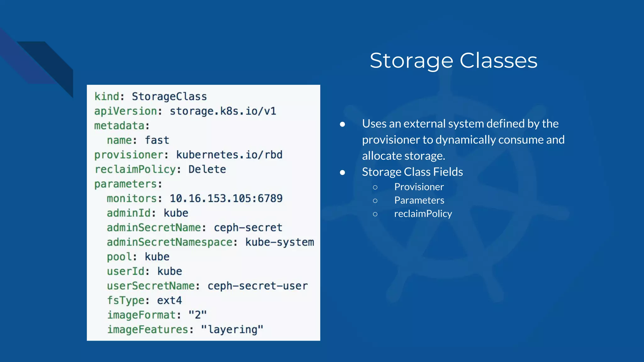 Storage Classes
● Uses an external system defined by the
provisioner to dynamically consume and
allocate storage.
● Storage Class Fields
○ Provisioner
○ Parameters
○ reclaimPolicy
 