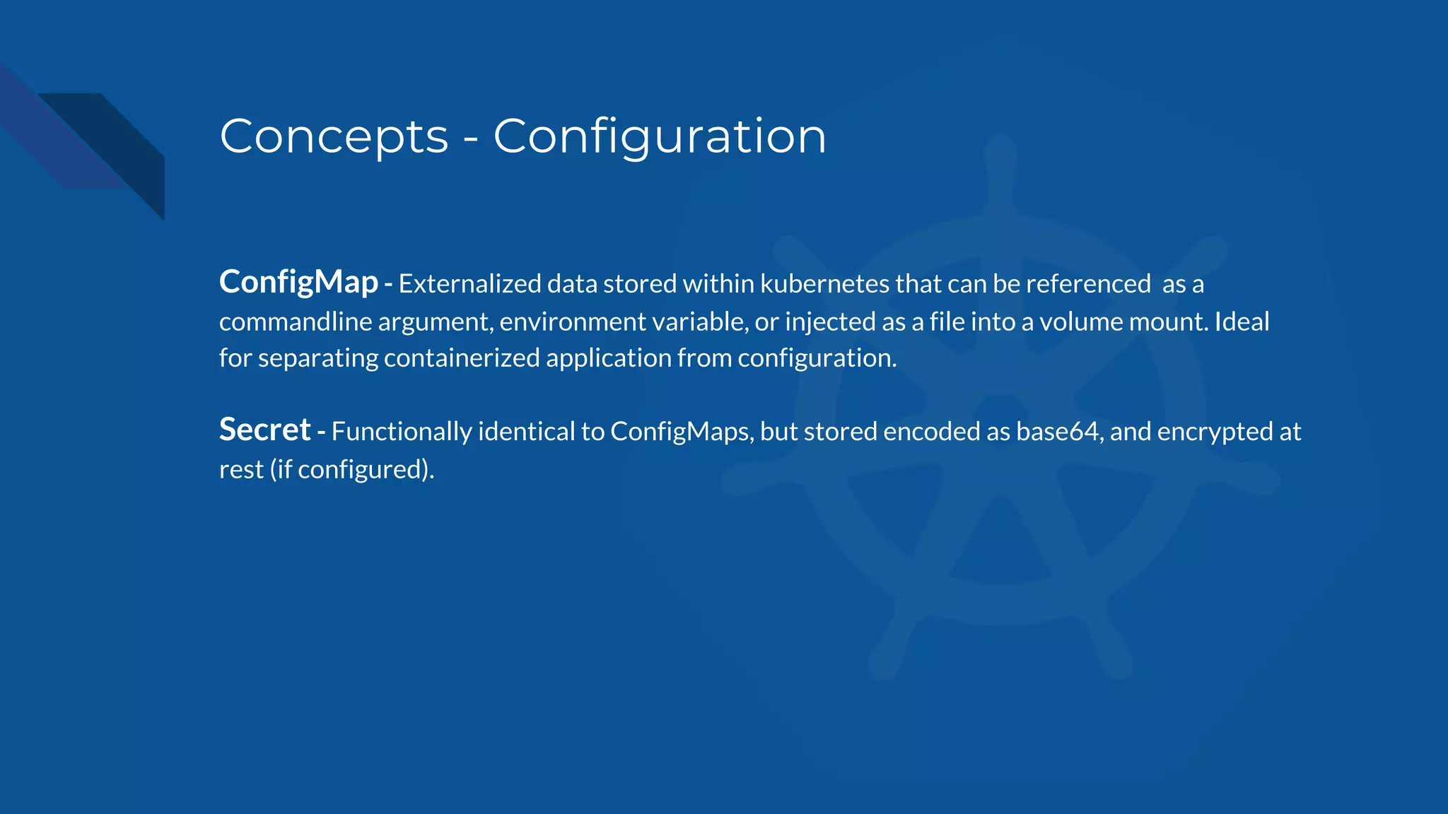 Concepts - Configuration
ConfigMap - Externalized data stored within kubernetes that can be referenced as a
commandline argument, environment variable, or injected as a file into a volume mount. Ideal
for separating containerized application from configuration.
Secret - Functionally identical to ConfigMaps, but stored encoded as base64, and encrypted at
rest (if configured).
 