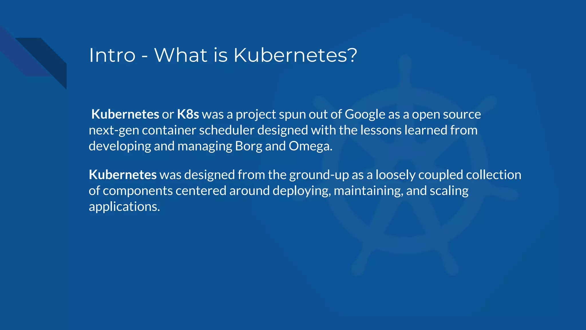 Intro - What is Kubernetes?
Kubernetes or K8s was a project spun out of Google as a open source
next-gen container scheduler designed with the lessons learned from
developing and managing Borg and Omega.
Kubernetes was designed from the ground-up as a loosely coupled collection
of components centered around deploying, maintaining, and scaling
applications.
 