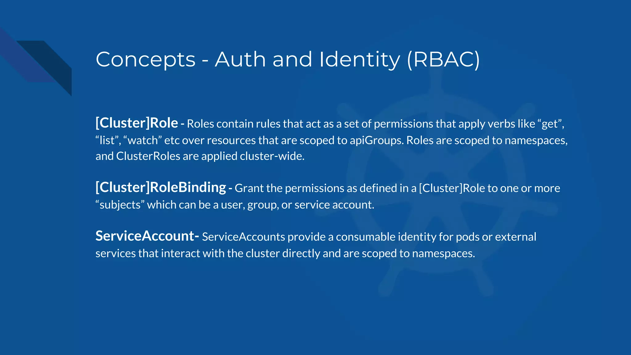 Concepts - Auth and Identity (RBAC)
[Cluster]Role - Roles contain rules that act as a set of permissions that apply verbs like “get”,
“list”, “watch” etc over resources that are scoped to apiGroups. Roles are scoped to namespaces,
and ClusterRoles are applied cluster-wide.
[Cluster]RoleBinding - Grant the permissions as defined in a [Cluster]Role to one or more
“subjects” which can be a user, group, or service account.
ServiceAccount- ServiceAccounts provide a consumable identity for pods or external
services that interact with the cluster directly and are scoped to namespaces.
 