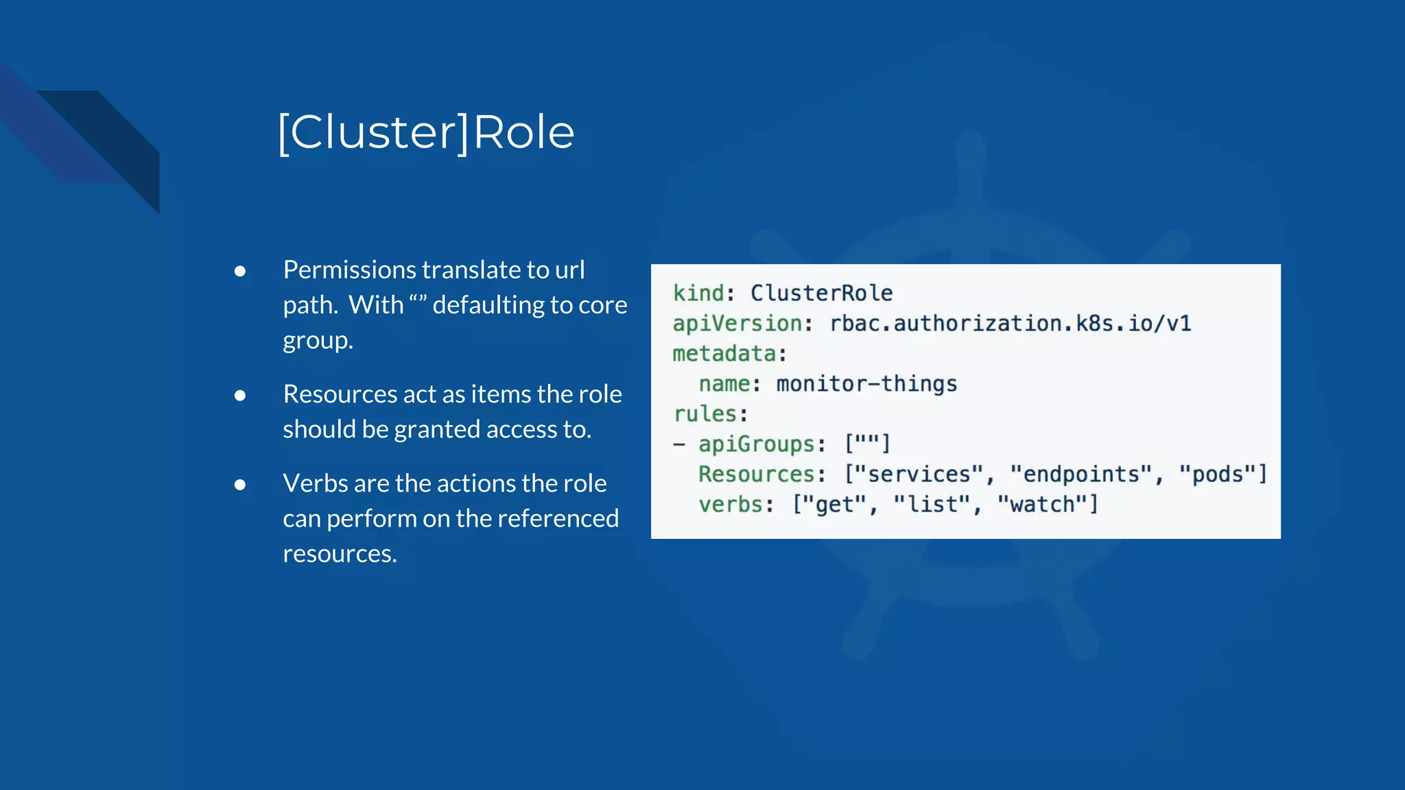 [Cluster]Role
● Permissions translate to url
path. With “” defaulting to core
group.
● Resources act as items the role
should be granted access to.
● Verbs are the actions the role
can perform on the referenced
resources.
 