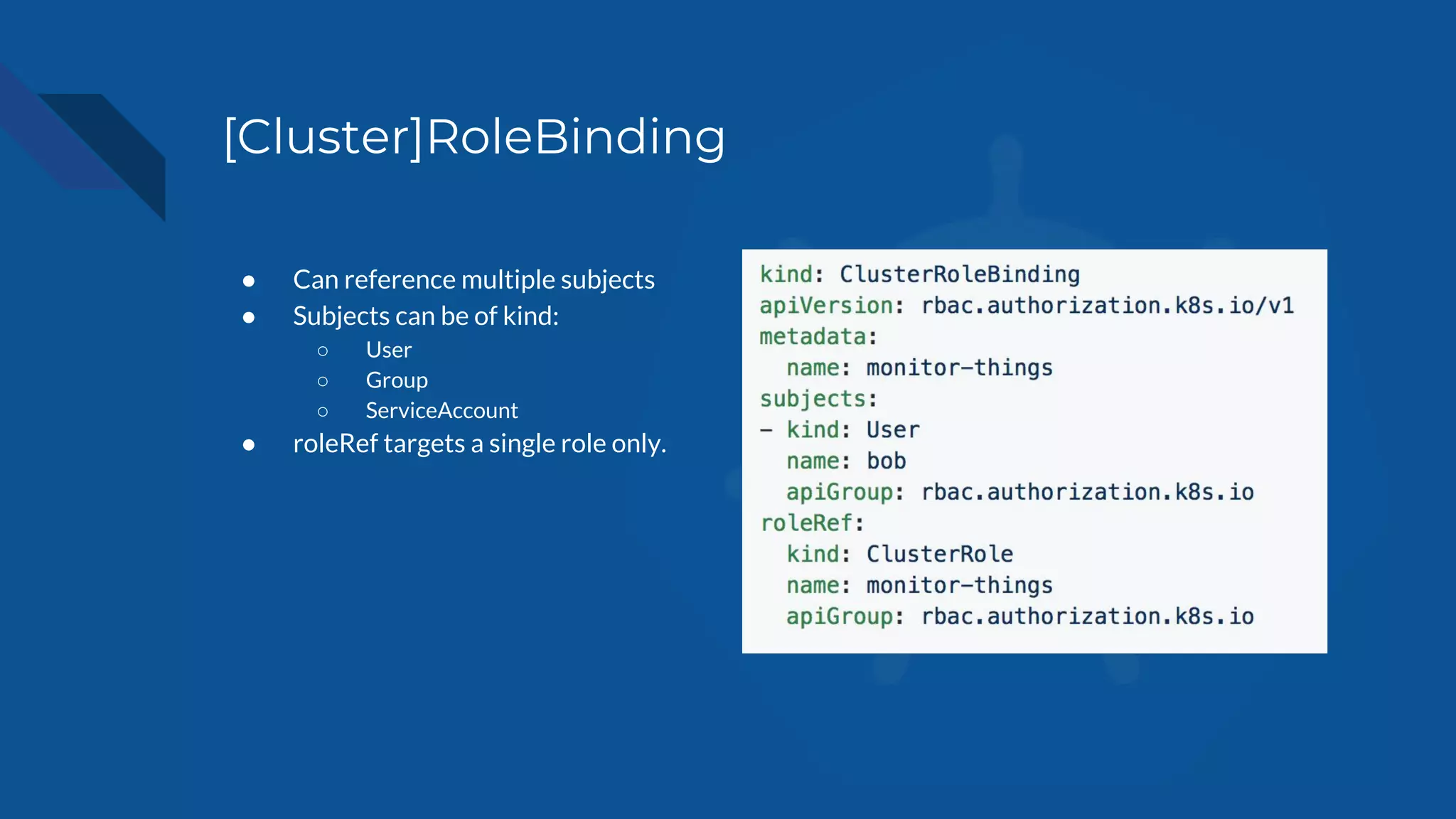[Cluster]RoleBinding
● Can reference multiple subjects
● Subjects can be of kind:
○ User
○ Group
○ ServiceAccount
● roleRef targets a single role only.
 