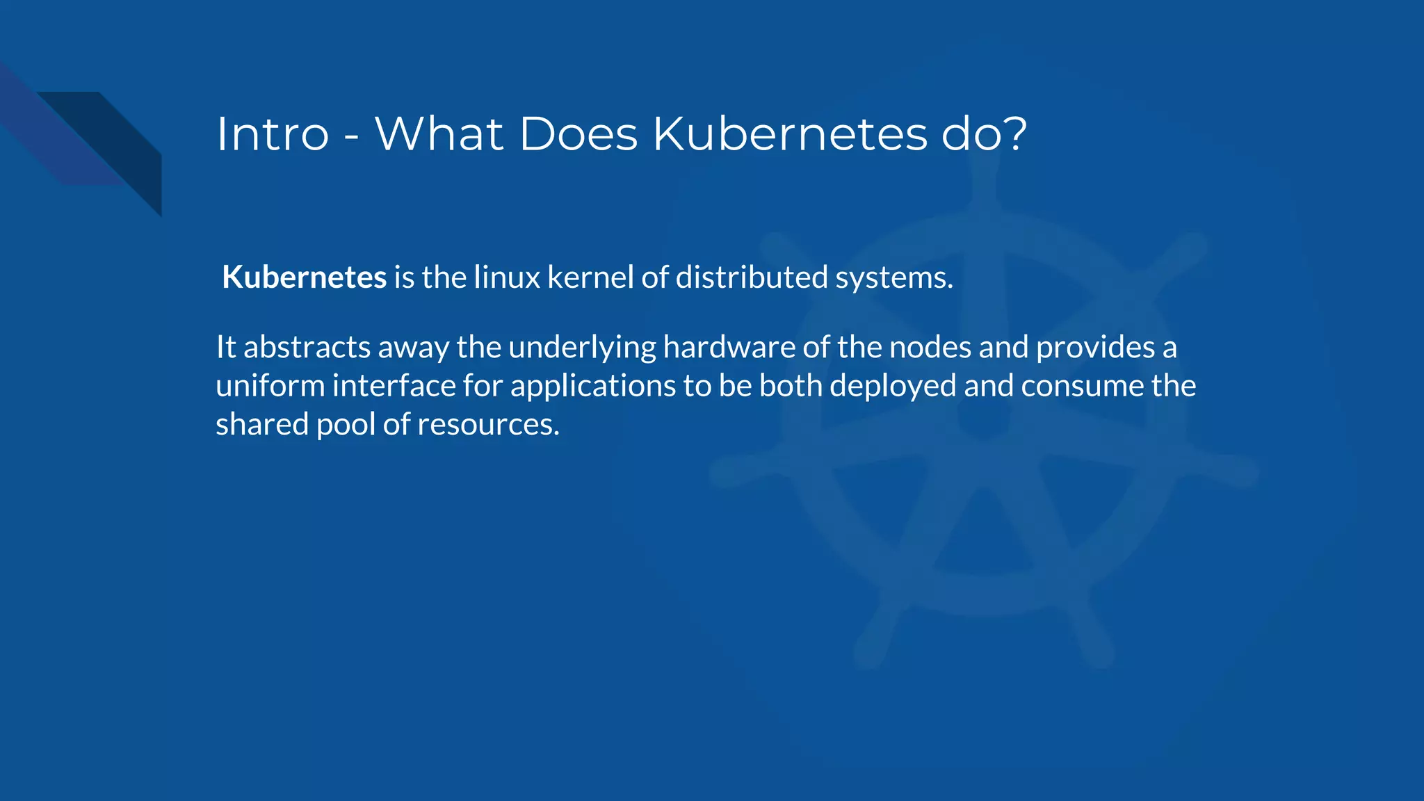 Intro - What Does Kubernetes do?
Kubernetes is the linux kernel of distributed systems.
It abstracts away the underlying hardware of the nodes and provides a
uniform interface for applications to be both deployed and consume the
shared pool of resources.
 