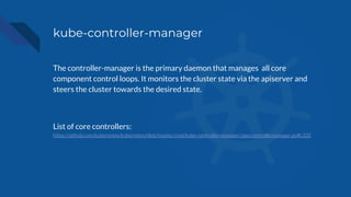 kube-controller-manager
The controller-manager is the primary daemon that manages all core
component control loops. It monitors the cluster state via the apiserver and
steers the cluster towards the desired state.
List of core controllers:
https://github.com/kubernetes/kubernetes/blob/master/cmd/kube-controller-manager/app/controllermanager.go#L332
 