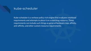 kube-scheduler
Kube-scheduler is a verbose policy-rich engine that evaluates workload
requirements and attempts to place it on a matching resource. These
requirements can include such things as general hardware reqs, affinity,
anti-affinity, and other custom resource requirements.
 