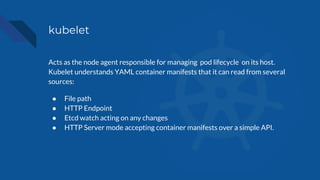 kubelet
Acts as the node agent responsible for managing pod lifecycle on its host.
Kubelet understands YAML container manifests that it can read from several
sources:
● File path
● HTTP Endpoint
● Etcd watch acting on any changes
● HTTP Server mode accepting container manifests over a simple API.
 
