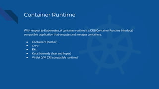 Container Runtime
With respect to Kubernetes, A container runtime is a CRI (Container Runtime Interface)
compatible application that executes and manages containers.
● Containerd (docker)
● Cri-o
● Rkt
● Kata (formerly clear and hyper)
● Virtlet (VM CRI compatible runtime)
 
