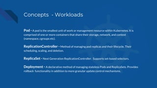 Concepts - Workloads
Pod - A pod is the smallest unit of work or management resource within Kubernetes. It is
comprised of one or more containers that share their storage, network, and context
(namespace, cgroups etc).
ReplicationController - Method of managing pod replicas and their lifecycle. Their
scheduling, scaling, and deletion.
ReplicaSet - Next Generation ReplicationController. Supports set-based selectors.
Deployment - A declarative method of managing stateless Pods and ReplicaSets. Provides
rollback functionality in addition to more granular update control mechanisms.
 