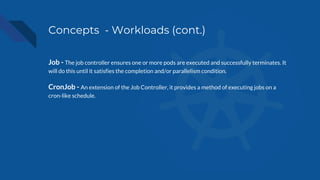 Concepts - Workloads (cont.)
Job - The job controller ensures one or more pods are executed and successfully terminates. It
will do this until it satisfies the completion and/or parallelism condition.
CronJob - An extension of the Job Controller, it provides a method of executing jobs on a
cron-like schedule.
 