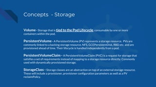 Concepts - Storage
Volume - Storage that is tied to the Pod Lifecycle, consumable by one or more
containers within the pod.
PersistentVolume - A PersistentVolume (PV) represents a storage resource. PVs are
commonly linked to a backing storage resource, NFS, GCEPersistentDisk, RBD etc. and are
provisioned ahead of time. Their lifecycle is handled independently from a pod.
PersistentVolumeClaim - A PersistentVolumeClaim (PVC) is a request for storage that
satisfies a set of requirements instead of mapping to a storage resource directly. Commonly
used with dynamically provisioned storage.
StorageClass - Storage classes are an abstraction on top of an external storage resource.
These will include a provisioner, provisioner configuration parameters as well as a PV
reclaimPolicy.
 