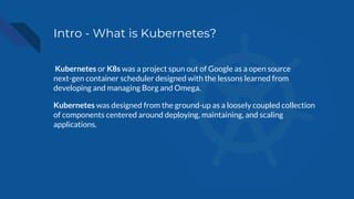 Intro - What is Kubernetes?
Kubernetes or K8s was a project spun out of Google as a open source
next-gen container scheduler designed with the lessons learned from
developing and managing Borg and Omega.
Kubernetes was designed from the ground-up as a loosely coupled collection
of components centered around deploying, maintaining, and scaling
applications.
 