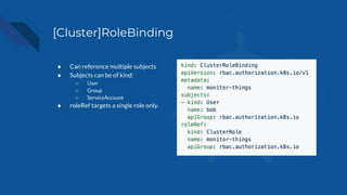 [Cluster]RoleBinding
● Can reference multiple subjects
● Subjects can be of kind:
○ User
○ Group
○ ServiceAccount
● roleRef targets a single role only.
 