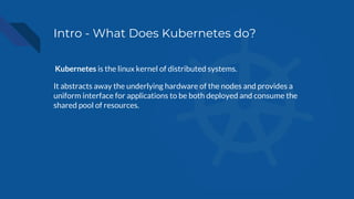 Intro - What Does Kubernetes do?
Kubernetes is the linux kernel of distributed systems.
It abstracts away the underlying hardware of the nodes and provides a
uniform interface for applications to be both deployed and consume the
shared pool of resources.
 