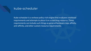 kube-scheduler
Kube-scheduler is a verbose policy-rich engine that evaluates workload
requirements and attempts to place i...