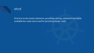 etcd
Etcd acts as the cluster datastore; providing a strong, consistent and highly
available key-value store used for persisting cluster state.
 