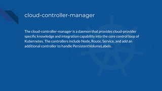 cloud-controller-manager
The cloud-controller-manager is a daemon that provides cloud-provider
speciﬁc knowledge and integration capability into the core control loop of
Kubernetes. The controllers include Node, Route, Service, and add an
additional controller to handle PersistentVolumeLabels .
 