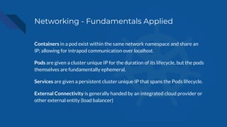 Networking - Fundamentals Applied
Containers in a pod exist within the same network namespace and share an
IP; allowing for intrapod communication over localhost.
Pods are given a cluster unique IP for the duration of its lifecycle, but the pods
themselves are fundamentally ephemeral.
Services are given a persistent cluster unique IP that spans the Pods lifecycle.
External Connectivity is generally handed by an integrated cloud provider or
other external entity (load balancer)
 