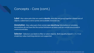 Concepts - Core (cont.)
Label - Key-value pairs that are used to identify, describe and group together related sets of
objects. Labels have a strict syntax and available character set. *
Annotation - Key-value pairs that contain non-identifying information or metadata.
Annotations do not have the the syntax limitations as labels and can contain structured or
unstructured data.
Selector - Selectors use labels to ﬁlter or select objects. Both equality-based (=, ==, !=) or
simple key-value matching selectors are supported.
* https://kubernetes.io/docs/concepts/overview/working-with-objects/labels/#syntax-and-character-set
 
