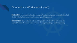 Concepts - Workloads (cont.)
StatefulSet - A controller tailored to managing Pods that must persist or maintain state. Pod
identity including hostname, network, and storage will be persisted.
DaemonSet - Ensures that all nodes matching certain criteria will run an instance of a
supplied Pod. Ideal for cluster wide services such as log forwarding, or health monitoring.
 