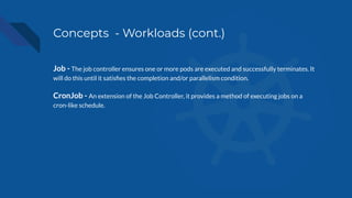 Concepts - Workloads (cont.)
Job - The job controller ensures one or more pods are executed and successfully terminates. It
will do this until it satisﬁes the completion and/or parallelism condition.
CronJob - An extension of the Job Controller, it provides a method of executing jobs on a
cron-like schedule.
 