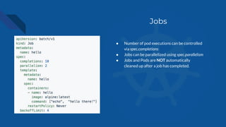 Jobs
● Number of pod executions can be controlled
via spec.completions
● Jobs can be parallelized using spec.parallelism
● Jobs and Pods are NOT automatically
cleaned up after a job has completed.
 