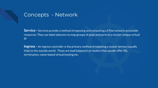 Concepts - Network
Service - Services provide a method of exposing and consuming L4 Pod network accessible
resources. They use label selectors to map groups of pods and ports to a cluster-unique virtual
IP.
Ingress - An ingress controller is the primary method of exposing a cluster service (usually
http) to the outside world. These are load balancers or routers that usually offer SSL
termination, name-based virtual hosting etc.
 