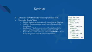 Service
● Acts as the uniﬁed method of accessing replicated pods.
● Four major Service Types:
○ CluterIP - Exposes service on a strictly cluster-internal IP (default)
○ NodePort - Service is exposed on each node’s IP on a statically
deﬁned port.
○ LoadBalancer - Works in combination with a cloud provider to
expose a service outside the cluster on a static external IP.
○ ExternalName - used to references endpoints OUTSIDE the cluster
by providing a static internally referenced DNS name.
 