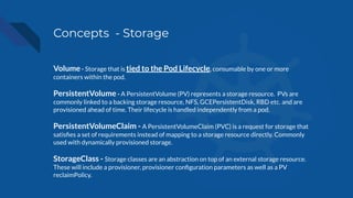 Concepts - Storage
Volume - Storage that is tied to the Pod Lifecycle, consumable by one or more
containers within the pod.
PersistentVolume - A PersistentVolume (PV) represents a storage resource. PVs are
commonly linked to a backing storage resource, NFS, GCEPersistentDisk, RBD etc. and are
provisioned ahead of time. Their lifecycle is handled independently from a pod.
PersistentVolumeClaim - A PersistentVolumeClaim (PVC) is a request for storage that
satisﬁes a set of requirements instead of mapping to a storage resource directly. Commonly
used with dynamically provisioned storage.
StorageClass - Storage classes are an abstraction on top of an external storage resource.
These will include a provisioner, provisioner conﬁguration parameters as well as a PV
reclaimPolicy.
 