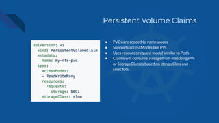 Persistent Volume Claims
● PVCs are scoped to namespaces
● Supports accessModes like PVs
● Uses resource request model similar to Pods
● Claims will consume storage from matching PVs
or StorageClasses based on storageClass and
selectors.
 