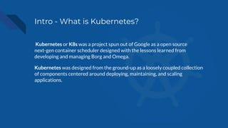 Intro - What is Kubernetes?
Kubernetes or K8s was a project spun out of Google as a open source
next-gen container scheduler designed with the lessons learned from
developing and managing Borg and Omega.
Kubernetes was designed from the ground-up as a loosely coupled collection
of components centered around deploying, maintaining, and scaling
applications.
 
