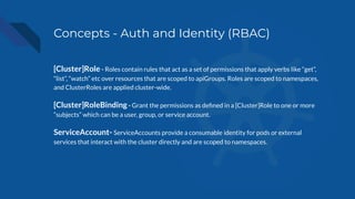 Concepts - Auth and Identity (RBAC)
[Cluster]Role - Roles contain rules that act as a set of permissions that apply verbs like “get”,
“list”, “watch” etc over resources that are scoped to apiGroups. Roles are scoped to namespaces,
and ClusterRoles are applied cluster-wide.
[Cluster]RoleBinding - Grant the permissions as deﬁned in a [Cluster]Role to one or more
“subjects” which can be a user, group, or service account.
ServiceAccount- ServiceAccounts provide a consumable identity for pods or external
services that interact with the cluster directly and are scoped to namespaces.
 
