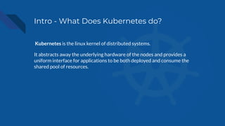 Intro - What Does Kubernetes do?
Kubernetes is the linux kernel of distributed systems.
It abstracts away the underlying hardware of the nodes and provides a
uniform interface for applications to be both deployed and consume the
shared pool of resources.
 