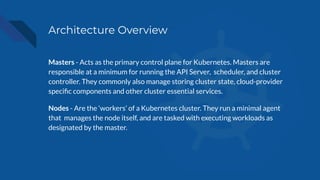 Architecture Overview
Masters - Acts as the primary control plane for Kubernetes. Masters are
responsible at a minimum for running the API Server, scheduler, and cluster
controller. They commonly also manage storing cluster state, cloud-provider
speciﬁc components and other cluster essential services.
Nodes - Are the ‘workers’ of a Kubernetes cluster. They run a minimal agent
that manages the node itself, and are tasked with executing workloads as
designated by the master.
 