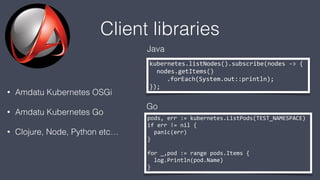 Client libraries
• Amdatu Kubernetes OSGi
• Amdatu Kubernetes Go
• Clojure, Node, Python etc…
kubernetes.listNodes().subscribe(nodes -> {
nodes.getItems()
.forEach(System.out::println);
});
pods, err := kubernetes.ListPods(TEST_NAMESPACE)
if err != nil {
panic(err)
}
for _,pod := range pods.Items {
log.Println(pod.Name)
}
Java
Go
 