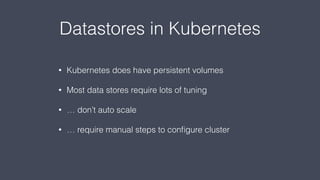 Datastores in Kubernetes
• Kubernetes does have persistent volumes
• Most data stores require lots of tuning
• … don’t auto scale
• … require manual steps to conﬁgure cluster
 