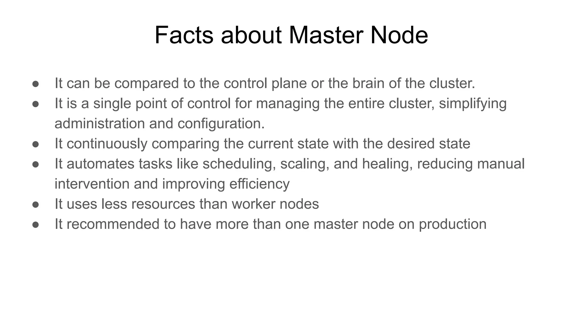 Facts about Master Node ● It can be compared to the control plane or the brain of the cluster. ● It is a single point of control for managing the entire cluster, simplifying administration and configuration. ● It continuously comparing the current state with the desired state ● It automates tasks like scheduling, scaling, and healing, reducing manual intervention and improving efficiency ● It uses less resources than worker nodes ● It recommended to have more than one master node on production 