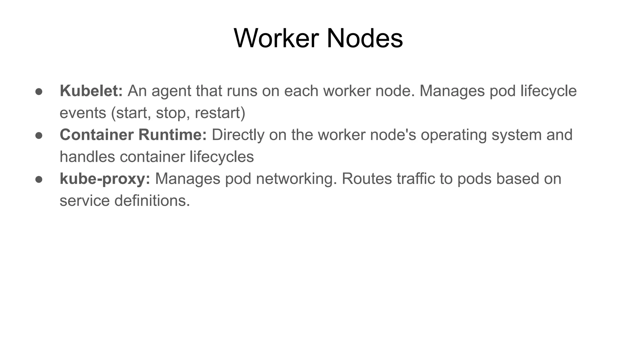 Worker Nodes ● Kubelet: An agent that runs on each worker node. Manages pod lifecycle events (start, stop, restart) ● Container Runtime: Directly on the worker node's operating system and handles container lifecycles ● kube-proxy: Manages pod networking. Routes traffic to pods based on service definitions. 