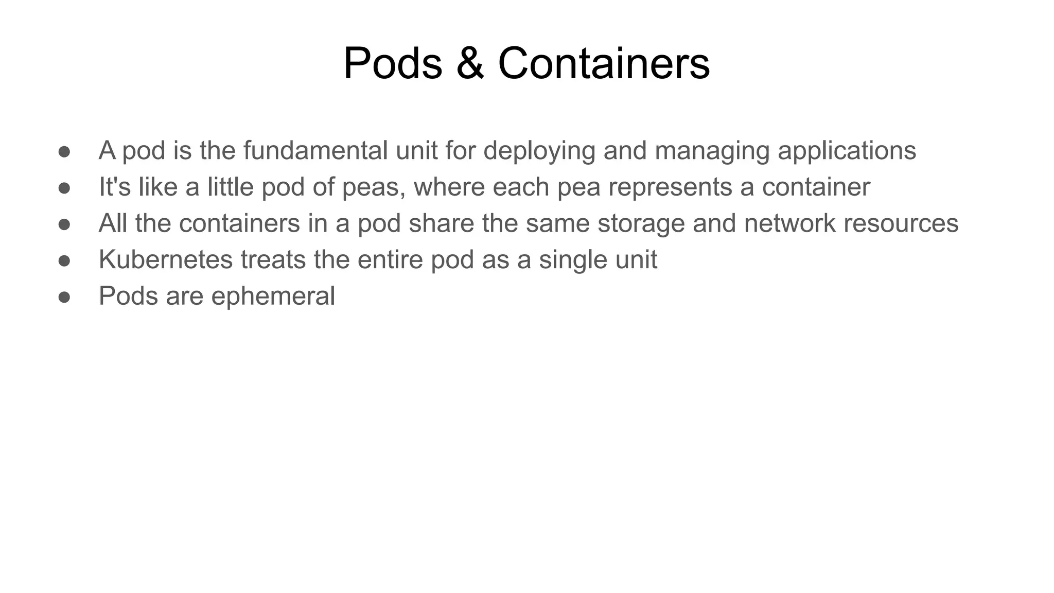 Pods & Containers ● A pod is the fundamental unit for deploying and managing applications ● It's like a little pod of peas, where each pea represents a container ● All the containers in a pod share the same storage and network resources ● Kubernetes treats the entire pod as a single unit ● Pods are ephemeral 