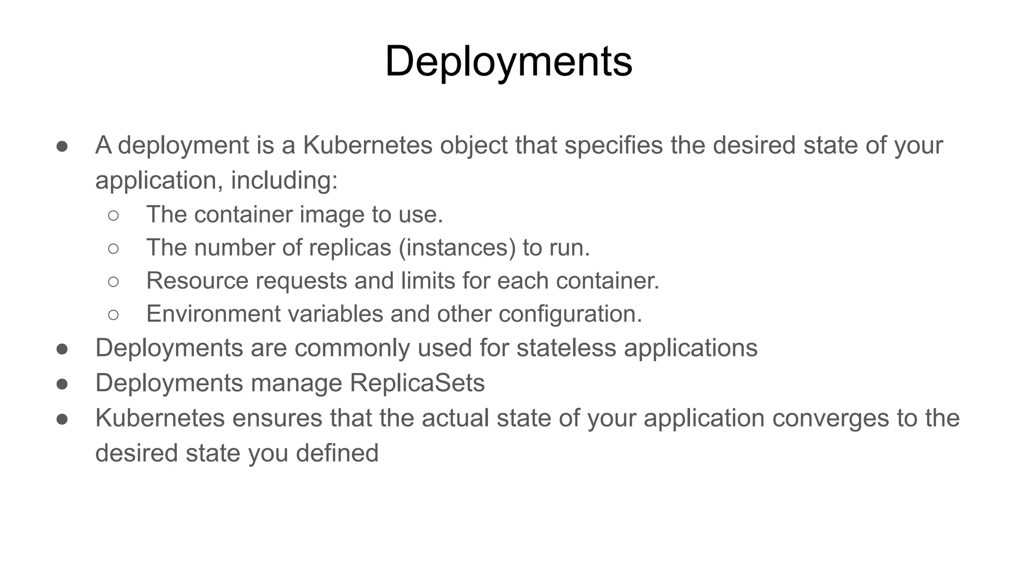Deployments ● A deployment is a Kubernetes object that specifies the desired state of your application, including: ○ The container image to use. ○ The number of replicas (instances) to run. ○ Resource requests and limits for each container. ○ Environment variables and other configuration. ● Deployments are commonly used for stateless applications ● Deployments manage ReplicaSets ● Kubernetes ensures that the actual state of your application converges to the desired state you defined 
