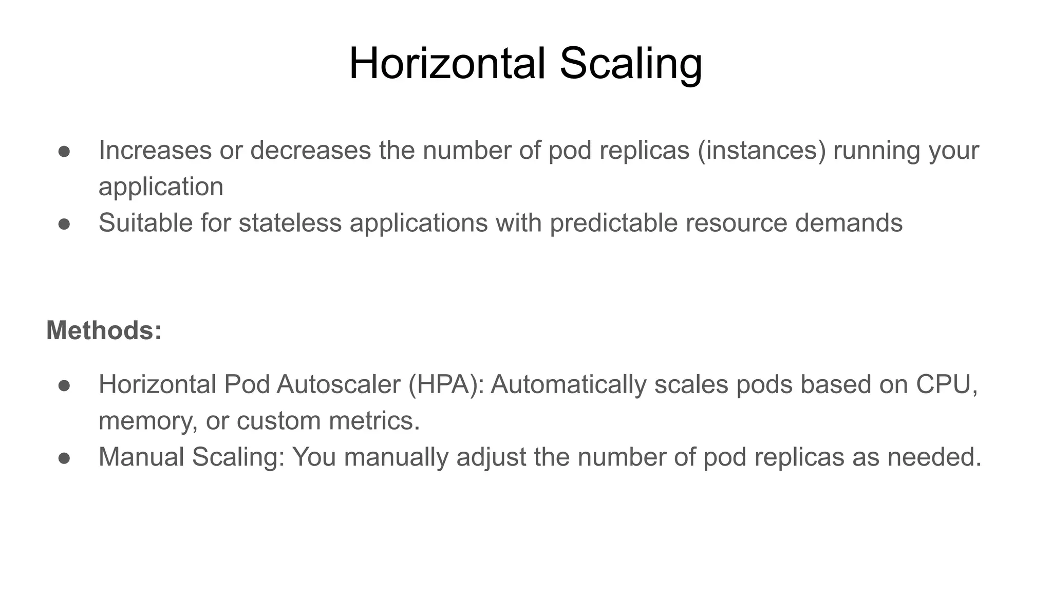 Horizontal Scaling ● Increases or decreases the number of pod replicas (instances) running your application ● Suitable for stateless applications with predictable resource demands Methods: ● Horizontal Pod Autoscaler (HPA): Automatically scales pods based on CPU, memory, or custom metrics. ● Manual Scaling: You manually adjust the number of pod replicas as needed. 