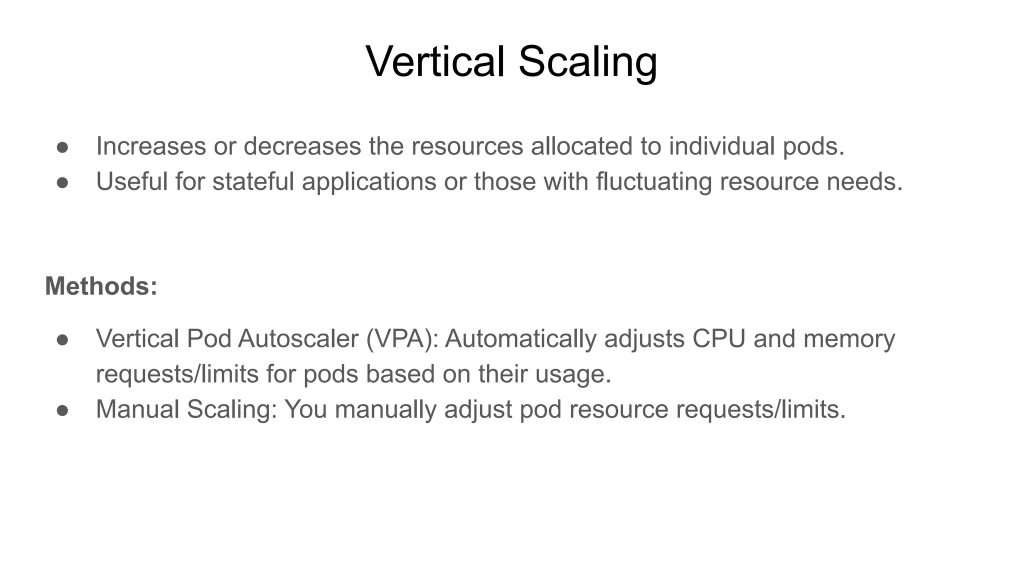 Vertical Scaling ● Increases or decreases the resources allocated to individual pods. ● Useful for stateful applications or those with fluctuating resource needs. Methods: ● Vertical Pod Autoscaler (VPA): Automatically adjusts CPU and memory requests/limits for pods based on their usage. ● Manual Scaling: You manually adjust pod resource requests/limits. 