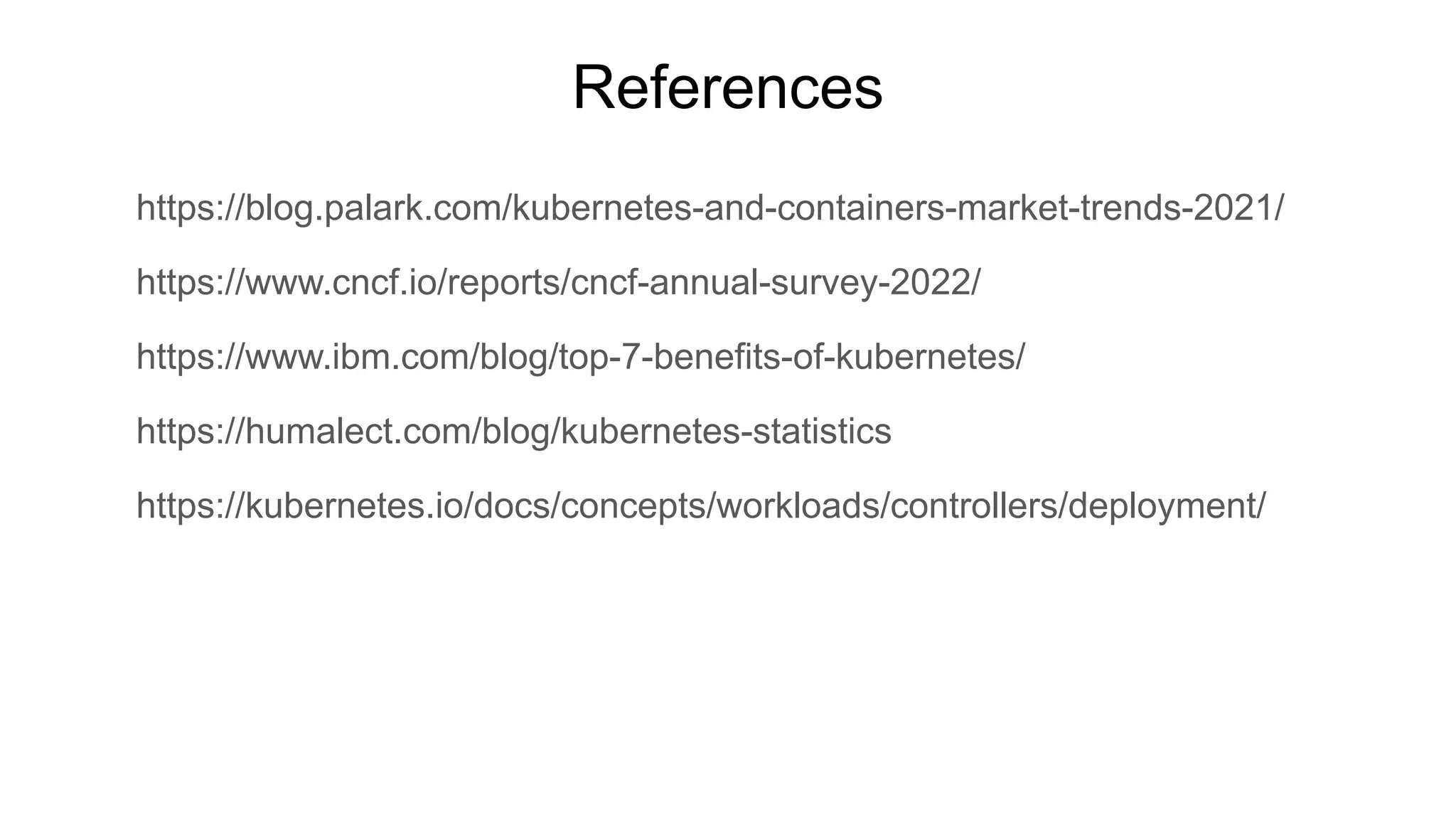 References https://blog.palark.com/kubernetes-and-containers-market-trends-2021/ https://www.cncf.io/reports/cncf-annual-survey-2022/ https://www.ibm.com/blog/top-7-benefits-of-kubernetes/ https://humalect.com/blog/kubernetes-statistics https://kubernetes.io/docs/concepts/workloads/controllers/deployment/ 