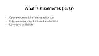 What is Kubernetes (K8s)?
● Open-source container orchestration tool
● Helps us manage containerized applications
● Developed by Google
 