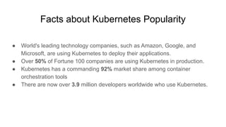 Facts about Kubernetes Popularity
● World's leading technology companies, such as Amazon, Google, and
Microsoft, are using Kubernetes to deploy their applications.
● Over 50% of Fortune 100 companies are using Kubernetes in production.
● Kubernetes has a commanding 92% market share among container
orchestration tools
● There are now over 3.9 million developers worldwide who use Kubernetes.
 